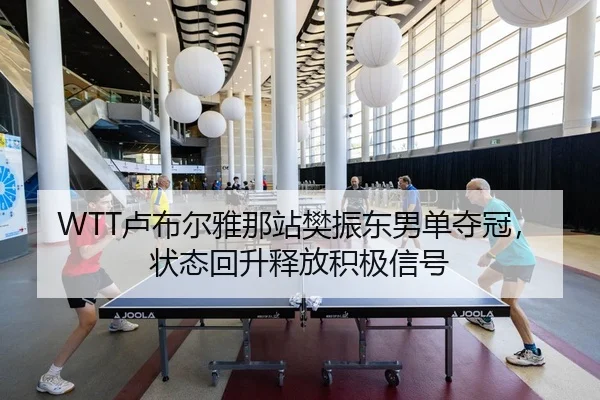 WTT卢布尔雅那站樊振东男单夺冠，状态回升释放积极信号