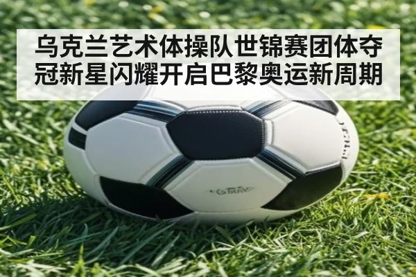 乌克兰艺术体操队世锦赛团体夺冠新星闪耀开启巴黎奥运新周期