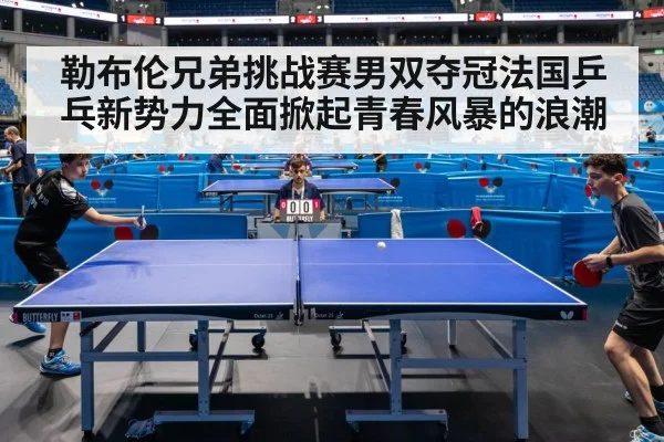 勒布伦兄弟挑战赛男双夺冠法国乒乓新势力全面掀起青春风暴的浪潮