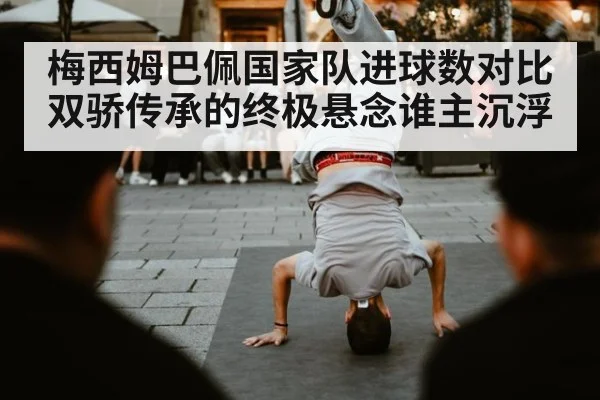 梅西姆巴佩国家队进球数对比 双骄传承的终极悬念谁主沉浮